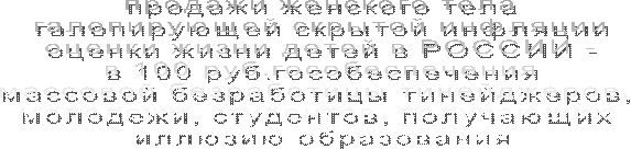 продажи женского тела
галопирующей скрытой инфляции
оценки жизни детей в РОССИИ -
в 100 руб.гособеспечения
массовой безработицы тинейджеров, 
молодежи, студентов, получающих 
иллюзию образования