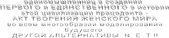 единомышленниц в создании 
ПЕРВОГО и ЕДИНСТВЕННОГО в истории
этой цивилизации прецедента -
АКТ ТВОРЕНИЯ ЖЕНСКОГО МИРА
во всем многообразии моделирования
будущего 
ДРУГОЙ АЛЬТЕРНАТИВЫ  N  E  T !!